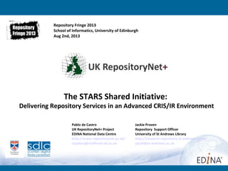 Pablo de Castro Jackie Proven
UK RepositoryNet+ Project Repository Support Officer
EDINA National Data Centre University of St Andrews Library
http://www.repositorynet.ac.uk/ http://research-repository.st-andrews.ac.uk/
v1pdeca@staffmail.ed.ac.uk jep10@st-andrews.ac.uk
The STARS Shared Initiative:
Delivering Repository Services in an Advanced CRIS/IR Environment
Repository Fringe 2013
School of Informatics, University of Edinburgh
Aug 2nd, 2013
 