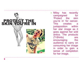  Miley has recently
campaigned for
‘Protect the skin
you’re in’ for cancer.
This creates a
juxtaposition within
her star image as it
goes against her wild
antics. The products
(T-Shirts) are
encouraging the
audience to carry on
consuming her image
in order to gain a
sense of completion
for her image.
 