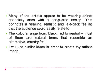  Many of the artist’s appear to be wearing shirts;
especially ones with a chequered design. This
connotes a relaxing, realistic and laid-back feeling
that the audience could easily relate to.
 The colours range from: black, red to neutral – most
of them are natural tones that resemble an
alternative, country feel.
 I will use similar ideas in order to create my artist’s
image.
 