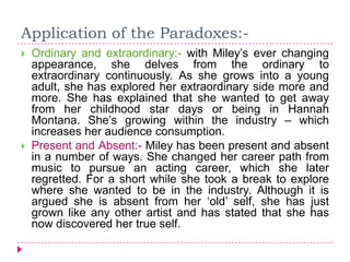 Application of the Paradoxes:-
 Ordinary and extraordinary:- with Miley’s ever changing
appearance, she delves from the ordinary to
extraordinary continuously. As she grows into a young
adult, she has explored her extraordinary side more and
more. She has explained that she wanted to get away
from her childhood star days or being in Hannah
Montana. She’s growing within the industry – which
increases her audience consumption.
 Present and Absent:- Miley has been present and absent
in a number of ways. She changed her career path from
music to pursue an acting career, which she later
regretted. For a short while she took a break to explore
where she wanted to be in the industry. Although it is
argued she is absent from her ‘old’ self, she has just
grown like any other artist and has stated that she has
now discovered her true self.
 