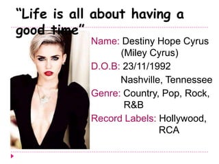 Name: Destiny Hope Cyrus
(Miley Cyrus)
D.O.B: 23/11/1992
Nashville, Tennessee
Genre: Country, Pop, Rock,
R&B
Record Labels: Hollywood,
RCA
“Life is all about having a
good time”
 
