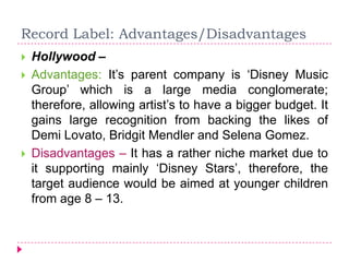 Record Label: Advantages/Disadvantages
 Hollywood –
 Advantages: It’s parent company is ‘Disney Music
Group’ which is a large media conglomerate;
therefore, allowing artist’s to have a bigger budget. It
gains large recognition from backing the likes of
Demi Lovato, Bridgit Mendler and Selena Gomez.
 Disadvantages – It has a rather niche market due to
it supporting mainly ‘Disney Stars’, therefore, the
target audience would be aimed at younger children
from age 8 – 13.
 