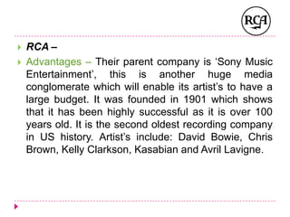  RCA –
 Advantages – Their parent company is ‘Sony Music
Entertainment’, this is another huge media
conglomerate which will enable its artist’s to have a
large budget. It was founded in 1901 which shows
that it has been highly successful as it is over 100
years old. It is the second oldest recording company
in US history. Artist’s include: David Bowie, Chris
Brown, Kelly Clarkson, Kasabian and Avril Lavigne.
 