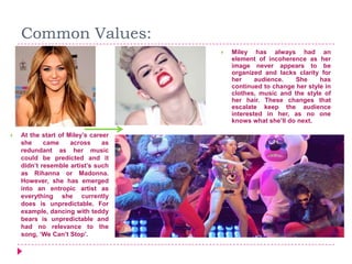 Common Values:
 Miley has always had an
element of incoherence as her
image never appears to be
organized and lacks clarity for
her audience. She has
continued to change her style in
clothes, music and the style of
her hair. These changes that
escalate keep the audience
interested in her, as no one
knows what she’ll do next.
 At the start of Miley’s career
she came across as
redundant as her music
could be predicted and it
didn’t resemble artist’s such
as Rihanna or Madonna.
However, she has emerged
into an entropic artist as
everything she currently
does is unpredictable. For
example, dancing with teddy
bears is unpredictable and
had no relevance to the
song, ‘We Can’t Stop’.
 