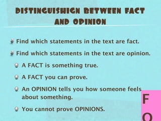distinguishign between fact
         and opinion

Find which statements in the text are fact.

Find which statements in the text are opinion.

 A FACT is something true.

 A FACT you can prove.

 An OPINION tells you how someone feels
 about something.
                                              F
 You cannot prove OPINIONS.
 