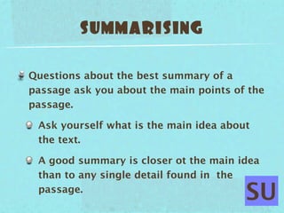 SUMMARISING

Questions about the best summary of a
passage ask you about the main points of the
passage.

 Ask yourself what is the main idea about
 the text.

 A good summary is closer ot the main idea
 than to any single detail found in the
 passage.
                                        SU
 