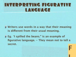 INTERPRETING FIGURATIVE
       LANGUAGE


 Writers use words in a way that their meaning
 is different from their usual meaning.

 Eg. ‘I spilled the beans.” is an example of
 ﬁgurative language. - They mean not to tell a
 secret.
                                            F
 