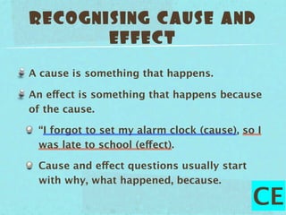 RECOGNISING CAUSE AND
       EFFECT

A cause is something that happens.

An effect is something that happens because
of the cause.

 “I forgot to set my alarm clock (cause), so I
 was late to school (effect).

 Cause and effect questions usually start
 with why, what happened, because.

                                            CE
 