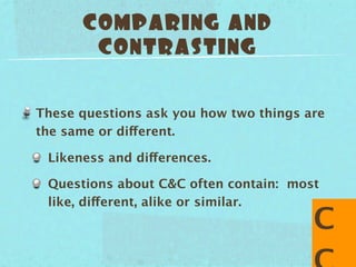 COMPARING AND
       CONTRASTING


These questions ask you how two things are
the same or different.

 Likeness and differences.

 Questions about C&C often contain: most
 like, different, alike or similar.
                                        C
 