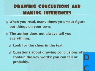 drawing conclusions and
     making inferences
When you read, many times yo umsut ﬁgure
out things on your own.

The author does not always tell you
everythjing.

 Look for the clues in the text.

 Questions about drawing conclusions often
 contain the key words: you can tell or
 probably.
                                       D
 