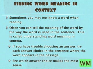 finding word meaning in
          context
Sometimes you may not know a word when
reading.
Often you can tell the meaning of the word by
the way the word is used in the sentence. This
is called understanding word meaning in
context.
 If you have trouble choosing an answer, try
 each answer choice in the sentence where the
 word appears in the passage.
 See which answer choice makes the most
 sense.                                    WM
 