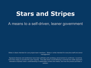 Stars and Stripes
A means to a self-driven, leaner government




Slides in black intended for core project team members. Slides in white intended for executive staff and senior
                                                 management.

 Signature features and wireframes have been withheld until candidacy advancement is confirmed. I would be
more than happy to provide this upon request. This slide deck is built following a minimal and viable approach,
 intended to express vision, understanding of stakeholder context and needs, and how the product provides a
                                                   solution.
 