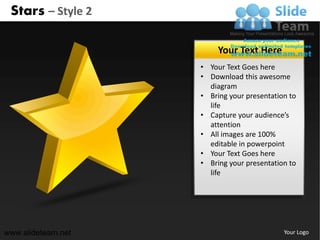 Stars – Style 2

                         Your Text Here
                    • Your Text Goes here
                    • Download this awesome
                      diagram
                    • Bring your presentation to
                      life
                    • Capture your audience’s
                      attention
                    • All images are 100%
                      editable in powerpoint
                    • Your Text Goes here
                    • Bring your presentation to
                      life




www.slideteam.net                           Your Logo
 