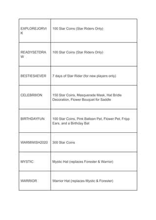 EXPLOREJORVI
K
100 Star Coins (Star Riders Only)
READYSETDRA
W
100 Star Coins (Star Riders Only)
BESTIES4EVER 7 days of Star Rider (for new players only)
CELEBR8ION 150 Star Coins, Masquerade Mask, Hat Bridle
Decoration, Flower Bouquet for Saddle
BIRTHDAYFUN 100 Star Coins, Pink Balloon Pet, Flower Pet, Fripp
Ears, and a Birthday Bat
WARMWISH2020 300 Star Coins
MYSTIC Mystic Hat (replaces Forester & Warrior)
WARRIOR Warrior Hat (replaces Mystic & Forester)
 