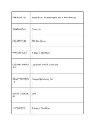 FEBRUARY22 Horse Plush Saddlebag Pet and a Rose Bouqet
SANTAHAT4U Santa Hat
HOLIDAYFUN 300 Star Coins
WINTERRIDER 7 days of Star Rider
DISLIKECARROT
S10
Lop-eared brindle bunny pet
READYTOPARTY
10
Balloon Saddlebag Pet
STARSTABLEVE
ST
Vest
1WEEKFREE 7 days of Star Rider
 