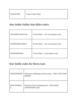 7DAYSFREE 7 days of Star Rider
Star Stable Online Star Rider codes
7DAYSBIRTHDAYFUN 7d Star Rider – (For new players only)
STARSTABLEHONEY 4d Star Rider – (For new players only)
STARRIDER2022 7d Star Rider – (new players only)
Star Stable codes for Horse tack
HWSTARRIDER Halloween saddlebag and leg wraps – ONLY FOR STAR
RIDERS
READTHEBOO
K
Starshine Plush Saddlebag Pet – REPLACES
STARSHINEPLUSH
 