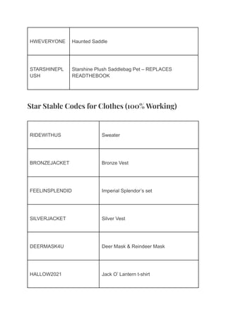 HWEVERYONE Haunted Saddle
STARSHINEPL
USH
Starshine Plush Saddlebag Pet – REPLACES
READTHEBOOK
Star Stable Codes for Clothes (100% Working)
RIDEWITHUS Sweater
BRONZEJACKET Bronze Vest
FEELINSPLENDID Imperial Splendor’s set
SILVERJACKET Silver Vest
DEERMASK4U Deer Mask & Reindeer Mask
HALLOW2021 Jack O’ Lantern t-shirt
 
