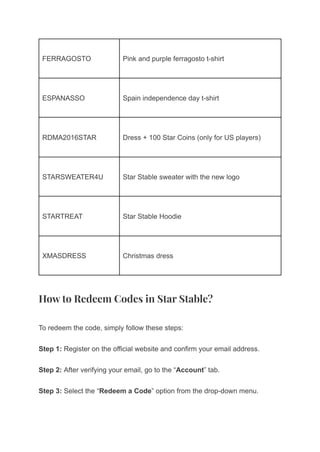 FERRAGOSTO Pink and purple ferragosto t-shirt
ESPANASSO Spain independence day t-shirt
RDMA2016STAR Dress + 100 Star Coins (only for US players)
STARSWEATER4U Star Stable sweater with the new logo
STARTREAT Star Stable Hoodie
XMASDRESS Christmas dress
How to Redeem Codes in Star Stable?
To redeem the code, simply follow these steps:
Step 1: Register on the official website and confirm your email address.
Step 2: After verifying your email, go to the “Account” tab.
Step 3: Select the “Redeem a Code” option from the drop-down menu.
 