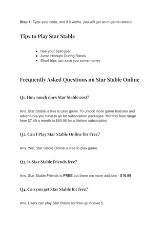 Step 4: Type your code, and if it works, you will get an in-game reward.
Tips to Play Star Stable
● Use your best gear
● Avoid Hiccups During Races
● Short trips can save you some money
Frequently Asked Questions on Star Stable Online
Q1. How much does Star Stable cost?
Ans. Star Stable is free to play game. To unlock more game features and
adventures you have to go for subscription packages. Monthly fees range
from $7.49 a month to $69.95 for a lifetime subscription.
Q2. Can I Play Star Stable Online for Free?
Ans. Yes, Star Stable Online is free to play game.
Q3. Is Star Stable friends free?
Ans. Star Stable Friends is FREE but there are more add-ons · $16.99
Q4. Can you get Star Stable for free?
Ans. Users can play Star Stable for free up to level 5.
 