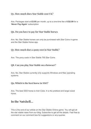 Q5. How much does Star Stable cost UK?
Ans. Packages start at £5.95 per month, up to a one-time fee of £52.99 for a
‘Never Pay Again‘ subscription
Q6. Do you have to pay for Star Stable horses
Ans. No, Star Stable horses can only be purchased with Star Coins in-game
and the Star Stable Horse app.
Q7. How much does a pony cost in Star Stable?
Ans. The pony costs in Star Stable 700 Star Coins.
Q8. Can you play Star Stable on a browser?
Ans. No, Star Stable currently only supports Windows and Mac operating
systems.
Q9. Which is the best horse in SSO?
Ans. The best SSO horse is Irish Cobs. It is the prettiest and larger-sized
horse.
In the Nutshell…
This is the end of our article on the Star Stable Online game. You will get all
the star stable news from our blog. Subscribe to get all the details. Feel free to
comment on our comment box for suggestions or any queries.
 