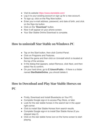 ● Visit its website https://www.starstable.com/
● Log in to your existing account or sign up for a new account.
● To sign up, click on the Play Now button.
● Enter your e-mail address, password, and date of birth, and click
on the Sign-Up button.
● Click on the “Download” button.
● Now it will appear on your phone screen.
● Your Star Stable Online Download is complete.
How to uninstall Star Stable on Windows PC
● Tap on the Start button, then click Control Panel.
● Click on Programs and Features.
● Select the game and then click on Uninstall which is located at
the top of the window.
● In the dialog that appears, select Remove, click Next, and then
select Yes to confirm.
● On your hard drive, go to C:UsersPublic – if there is a folder
named StarStableOnline, you should delete it.
How to Download and Play Star Stable Horses on
PC
● Firstly, Download and Install Bluestacks on Your PC.
● Complete Google sign-in to access Play Store, or later.
● Look for the star stable horses in the search bar in the upper
right corner.
● Click to install Star Stable Horses from search results.
● Complete Google sign-in to install Star Stable Horse (if you
skipped step 2).
● Click on the star stable horse icon on the home screen to start
playing.
 