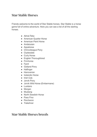 Star Stable Horses
Friends welcome to the world of Star Stable horses. Star Stable is a horse
game full of online adventure. Here you can see a list of all the starting
horses.
● Akhal-Teke
● American Quarter Horse
● American Paint Horse
● Andalusian
● Appaloosa
● Chincoteague Pony
● Clydesdale
● Curly Horse
● English Thoroughbred
● Finnhorse
● Fjord
● Gotland Pony
● Haflinger
● Hanoverian
● Icelandic Horse
● Irish Cob
● Jorvik Pony
● Jorvik Wild Horse (Embermane)
● Lusitano
● Morgan
● Mustang
● North Swedish Horse
● Paso Fino
● Percheron
● Trakehner
Star Stable Horses breeds
 