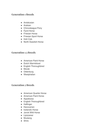 Generation 1 Breeds
● Andalusian
● Arabian
● Chincoteague Pony
● Fjord Horse
● Friesian Horse
● Friesian Sport Horse
● Irish Cob
● North Swedish Horse
Generation 1.5 Breeds
● American Paint Horse
● Dutch Warmblood
● English Thoroughbred
● Morab
● Oldenburg
● Westphalian
Generation 2 Breeds
● American Quarter Horse
● American Paint Horse
● Appaloosa
● English Thoroughbred
● Haflinger
● Hanoverian
● Icelandic Horse
● Jorvik Wild Horse
● Lipizzaner
● Mustang
● Shire
 