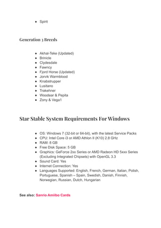 ● Spirit
Generation 3 Breeds
● Akhal-Teke (Updated)
● Brinicle
● Clydesdale
● Fawncy
● Fjord Horse (Updated)
● Jorvik Warmblood
● Knabstrupper
● Lusitano
● Trakehner
● Woodear & Pepita
● Zony & Vega1
Star Stable System Requirements For Windows
● OS: Windows 7 (32-bit or 64-bit), with the latest Service Packs
● CPU: Intel Core i3 or AMD Athlon II (K10) 2.8 GHz
● RAM: 8 GB
● Free Disk Space: 5 GB
● Graphics: GeForce 2xx Series or AMD Radeon HD 5xxx Series
(Excluding Integrated Chipsets) with OpenGL 3.3
● Sound Card: Yes
● Internet Connection: Yes
● Languages Supported: English, French, German, Italian, Polish,
Portuguese, Spanish – Spain, Swedish, Danish, Finnish,
Norwegian, Russian, Dutch, Hungarian
See also: Sanrio Amiibo Cards
 