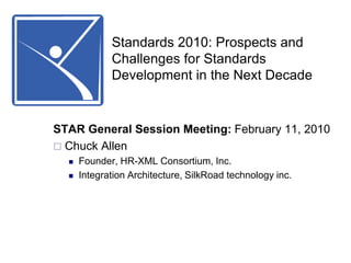 Standards 2010: Prospects and Challenges for Standards Development in the Next Decade STAR General Session Meeting: February 11, 2010    Chuck Allen   Founder, HR-XML Consortium, Inc.   Integration Architecture, SilkRoad technology inc. 