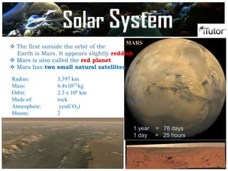  The first outside the orbit of the
Earth is Mars. It appears slightly reddish
 Mars is also called the red planet.
 Mars has two small natural satellites.
MARS
Radius: 3,397 km
Mass: 6.4x1023 kg
Orbit: 2.3 x 108 km
Made of: rock
Atmosphere: yes(CO2)
Moons: 2
1 year = 78 days
1 day = 25 hours
Solar System
 