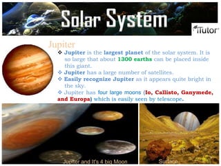 Jupiter
 Jupiter is the largest planet of the solar system. It is
so large that about 1300 earths can be placed inside
this giant.
 Jupiter has a large number of satellites.
 Easily recognize Jupiter as it appears quite bright in
the sky.
 Jupiter has four large moons (Io, Callisto, Ganymede,
and Europa) which is easily seen by telescope.
Jupiter and It's 4 big Moon Surface
Solar System
 
