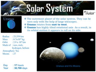  The outermost planet of the solar system. They can be
seen only with the help of large telescopes.
 Uranus rotates from east to west.
 Uranus has highly tilted rotational axis As a result, in
its orbital motion it appears to roll on its side.
Uranus
Radius : 25,559 km
Mass : 8.7x1025 kg
Orbit : 2.9 x 109 km
Made of : ices, rock,
hydrogen, helium
Atmosphere: Yes
Moons : 27
Day : 17 hours
Year : 30,700 days
Uranus and It’s Moons
Solar System
 