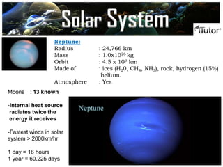 Neptune:
Radius : 24,766 km
Mass : 1.0x1026 kg
Orbit : 4.5 x 109 km
Made of : ices (H20, CH4, NH3), rock, hydrogen (15%)
helium.
Atmosphere : Yes
Moons : 13 known
-Internal heat source
radiates twice the
energy it receives
-Fastest winds in solar
system > 2000km/hr
1 day = 16 hours
1 year = 60,225 days
Neptune
Solar System
 