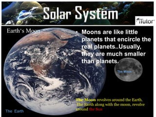 The Earth
The Moon
Earth‘s Moon • Moons are like little
planets that encircle the
real planets..Usually,
they are much smaller
than planets.
The Moon revolves around the Earth.
The Earth along with the moon, revolve
around the Sun
Solar System
 