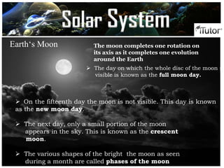  The day on which the whole disc of the moon is
visible is known as the full moon day.
 On the fifteenth day the moon is not visible. This day is known
as the new moon day.
 The next day, only a small portion of the moon
appears in the sky. This is known as the crescent
moon.
 The various shapes of the bright the moon as seen
during a month are called phases of the moon
Earth‘s Moon The moon completes one rotation on
its axis as it completes one evolution
around the Earth
Solar System
 