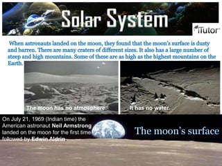 Phases of the moon
The moon has no atmosphere. It has no water.
On July 21, 1969 (Indian time) the
American astronaut Neil Armstrong
landed on the moon for the first time
followed by Edwin Aldrin.
Solar System
 