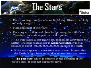  There is a large number of stars in the sky. Observe carefully
on a dark night
 Stars emit light of their own
 The stars are millions of times farther away than the Sun.
Therefore, the stars appear to us like points.
 The Sun is also a star nearly 150 million km away from the
Earth. The next nearest star is Alpha Centauri. It is at a
distance of about 40,000,000,000,000 km from the Earth.
 If the stars appear to move from east to west, It mean that
the Earth, If light from stars takes rotates from west to east.
 The pole star, which is situated in the direction of the
earth’s axis. It does not appear to move.
The Stars
 