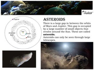 Phases of the moon
Asteroids
There is a large gap in between the orbits
of Mars and Jupiter. This gap is occupied
by a large number of small objects that
revolve around the Sun. These are called
asteroids.
Asteroids can only be seen through large
telescopes.
 