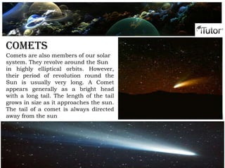 Phases of the moon
Comets
Comets are also members of our solar
system. They revolve around the Sun
in highly elliptical orbits. However,
their period of revolution round the
Sun is usually very long. A Comet
appears generally as a bright head
with a long tail. The length of the tail
grows in size as it approaches the sun.
The tail of a comet is always directed
away from the sun
 
