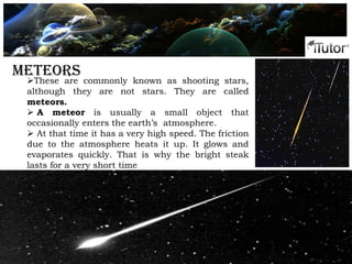 Phases of the moonMeteors
These are commonly known as shooting stars,
although they are not stars. They are called
meteors.
 A meteor is usually a small object that
occasionally enters the earth’s atmosphere.
 At that time it has a very high speed. The friction
due to the atmosphere heats it up. It glows and
evaporates quickly. That is why the bright steak
lasts for a very short time
 