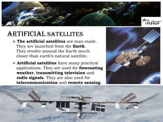 Artificial Satellites
 The artificial satellites are man-made.
They are launched from the Earth.
They revolve around the Earth much
closer than earth’s natural satellite.
 Artificial satellites have many practical
applications. They are used for forecasting
weather, transmitting television and
radio signals. They are also used for
telecommunication and remote sensing.
 
