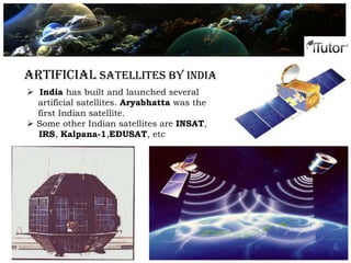 Artificial Satellites By India
 India has built and launched several
artificial satellites. Aryabhatta was the
first Indian satellite.
 Some other Indian satellites are INSAT,
IRS, Kalpana-1,EDUSAT, etc
 