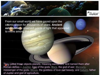 They called these objects planets, meaning wanderers, and named them after
Roman deities -- Jupiter, king of the gods; Mars, the god of war; Mercury,
messenger of the gods; Venus, the goddess of love and beauty; and Saturn, father
of Jupiter and god of agriculture.
From our small world we have gazed upon the
cosmic ocean for thousands of years. Ancient
astronomers observed points of light that appeared
to move among the stars
 