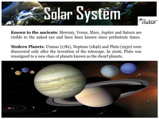 `
Known to the ancients: Mercury, Venus, Mars, Jupiter and Saturn are
visible to the naked eye and have been known since prehistoric times.
Modern Planets: Uranus (1781), Neptune (1846) and Pluto (1930) were
discovered only after the invention of the telescope. In 2006, Pluto was
reassigned to a new class of planets known as the dwarf planets.
Solar System
 