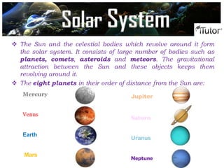  The Sun and the celestial bodies which revolve around it form
the solar system. It consists of large number of bodies such as
planets, comets, asteroids and meteors. The gravitational
attraction between the Sun and these objects keeps them
revolving around it.
 The eight planets in their order of distance from the Sun are:
Mercury
Venus
Earth
Mars
Jupiter
Saturn
Uranus
Neptune
Solar System
 