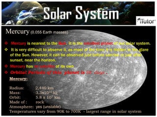 Mercury(0.055 Earth masses)
 Mercury is nearest to the Sun. It is the smallest planet of our solar system.
 It is very difficult to observe it, as most of the time it is hidden in the glare
of the Sun. However, it can be observed just before sunrise or just after
sunset, near the horizon.
 Mercury has no satellite of its own
 Orbital Periods of this planet is 88 days .
Mercury:
Radius: 2,440 km
Mass: 3.3x1023 kg
Orbit: 5.8 x 107 km
Made of : rock
Atmosphere: yes (unstable)
Temperatures vary from 90K to 700K - largest range in solar system
Solar System
 