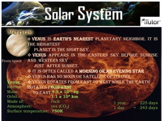 From space
 Venus is earth’s nearest planetary neighbor. It is
the brightest
planet in the night sky.
 Venus appears in the eastern sky before sunrise
and western sky
just after sunset.
 It is often called a morning or an evening star
 Venus has no moon or satellite of its own.
 Venus rotates from east to west while the Earth
rotates from west
to east.
Venus:
Radius: 6,052 km
Mass: 4.9 x 1024 kg
Orbit: 1.1 x 108 km
Made of: rock
Atmosphere: yes (CO2)
Surface temperature: 750K
1 year = 225 days
1 day = 243 days
Solar System
 