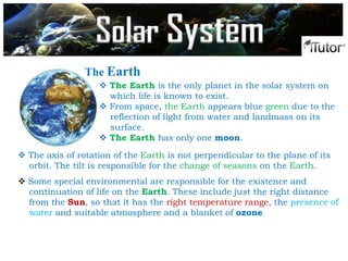 The Earth
 The Earth is the only planet in the solar system on
which life is known to exist.
 From space, the Earth appears blue green due to the
reflection of light from water and landmass on its
surface.
 The Earth has only one moon.
 Some special environmental are responsible for the existence and
continuation of life on the Earth. These include just the right distance
from the Sun, so that it has the right temperature range, the presence of
water and suitable atmosphere and a blanket of ozone
 The axis of rotation of the Earth is not perpendicular to the plane of its
orbit. The tilt is responsible for the change of seasons on the Earth.
Solar System
 