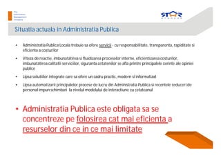 Situatia actuala in Administratia Publica
• Administratia Publica Locala trebuie sa ofere servicii - cu responsabilitate, transparenta, rapiditate si
eficienta a costurilor
• Viteza de reactie, imbunatatirea si fluidizarea proceselor interne, eficientizarea costurilor,
imbunatatirea calitatii serviciilor, siguranta cetatenilor se afla printre principalele cerinte ale opiniei
publice
• Lipsa solutiilor integrate care sa ofere un cadru practic, modern si informatizat
• Lipsa automatizarii principalelor procese de lucru din Administratia Publica si recentele reduceri de
personal impun schimbari la nivelul modelului de interactiune cu cetateanul
• Administratia Publica este obligata sa se
concentreze pe folosirea cat mai eficienta a
resurselor din ce in ce mai limitate
 