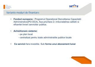 Variante moduri de finantare:
• Fonduri europene : Programul Operational Dezvoltarea Capacitatii
Administrative(PO DCA), Axa prioritara 2- imbunatatirea calitatii si
eficentei livrarii serviciilor publice.
• Achizitionare sisteme:
- pe plan local
- centralizat pentru toate administratiile publice locale
• Ca servicii fara investitie. Sub forma unui abonament lunar
 